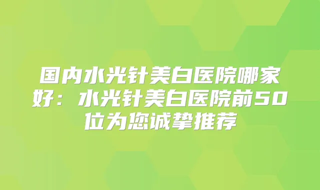 国内水光针美白医院哪家好：水光针美白医院前50位为您诚挚推荐