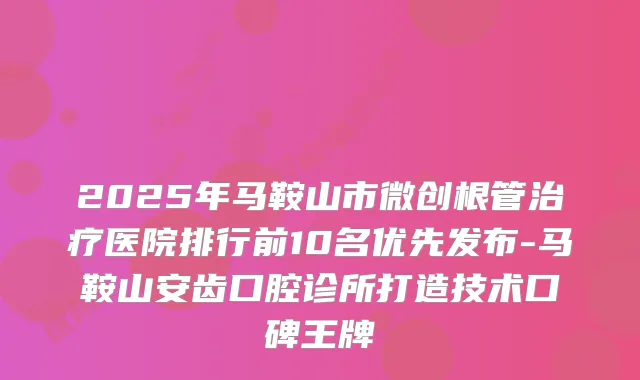 2025年马鞍山市微创根管医院排行前10名优先发布-马鞍山安齿口腔诊所打造技术口碑王牌