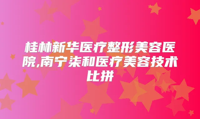 桂林新华医疗整形美容医院,南宁柒和医疗美容技术比拼
