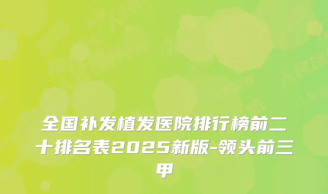 全国补发植发医院排行榜前二十排名表2025新版-领头前三甲