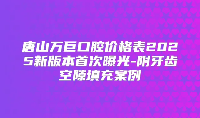 唐山万巨口腔价格表2025新版本曝光-附牙齿空隙填充案例