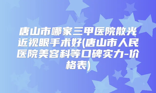 唐山市哪家三甲医院散光近视眼手术好(唐山市人民医院美容科等口碑实力-价格表)