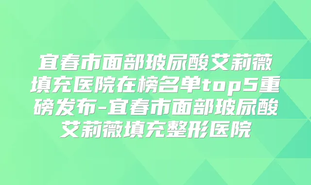 宜春市面部玻尿酸艾莉薇填充医院在榜名单top5重磅发布-宜春市面部玻尿酸艾莉薇填充整形医院