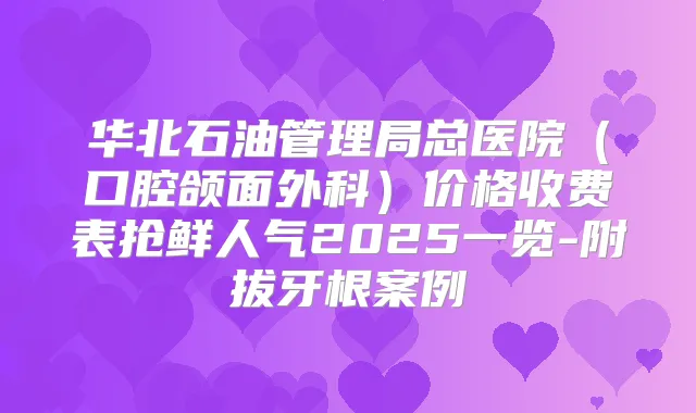 华北石油管理局总医院（口腔颌面外科）价格收费表抢鲜人气2025一览-附拔牙根案例