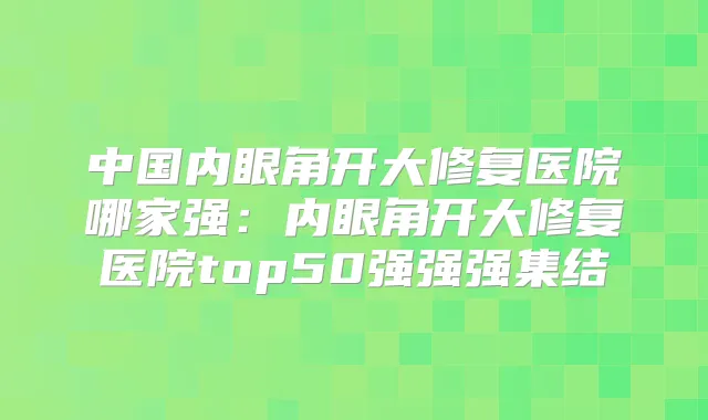 中国内眼角开大修复医院哪家强:内眼角开大修复医院top50强强强集结