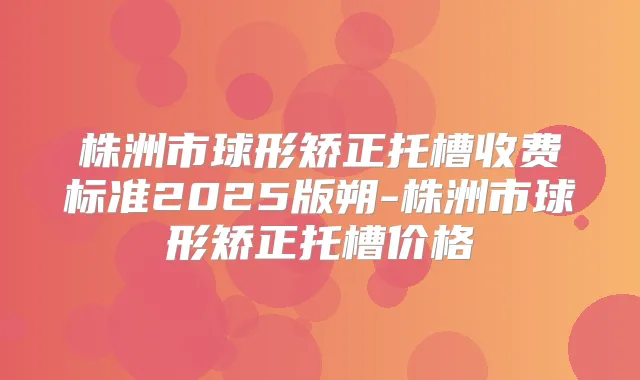 株洲市球形矫正托槽收费标准2025版朔-株洲市球形矫正托槽价格