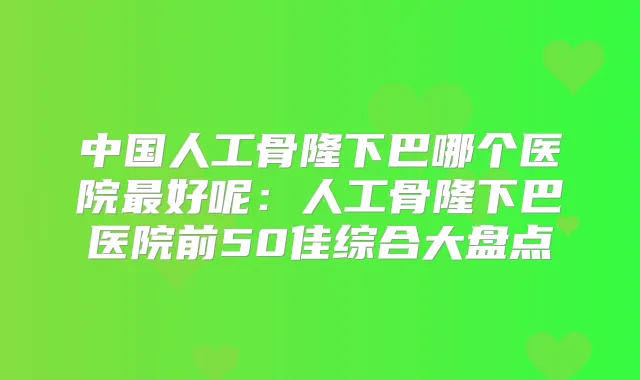 中国人工骨隆下巴哪个医院好呢：人工骨隆下巴医院前50佳综合大盘点