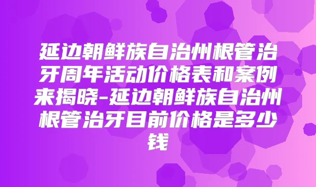 延边朝鲜族自治州根管治牙周年活动价格表和案例来揭晓-延边朝鲜族自治州根管治牙目前价格是多少钱