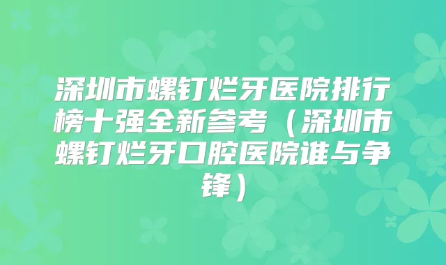 深圳市螺钉烂牙医院排行榜十强全新参考(深圳市螺钉烂牙口腔医院谁与争锋)