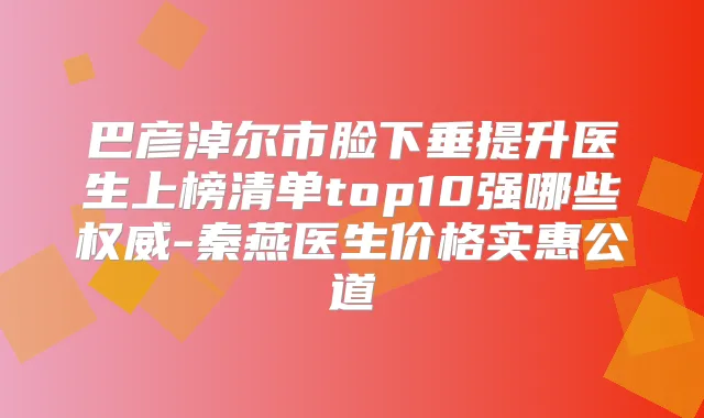 巴彦淖尔市脸下垂提升医生上榜清单top10强哪些-秦燕医生价格实惠公道