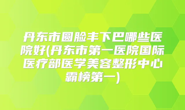 丹东市圆脸丰下巴哪些医院好(丹东市第一医院国际医疗部医学美容整形中心霸榜第一)