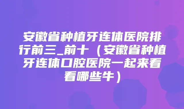 安徽省种植牙连体医院排行前三_前十（安徽省种植牙连体口腔医院一起来看看哪些牛）