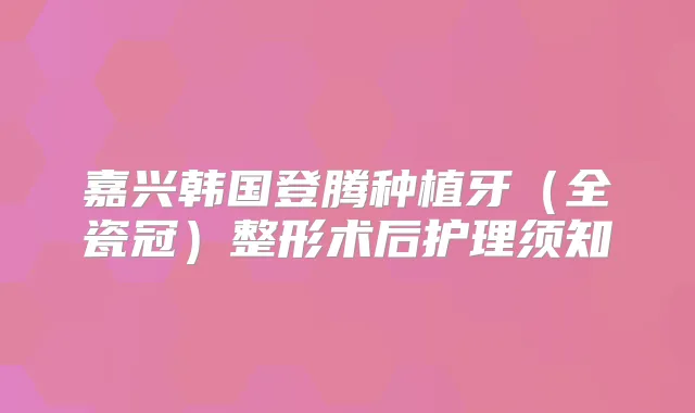 嘉兴韩国登腾种植牙(全瓷冠)整形术后护理须知