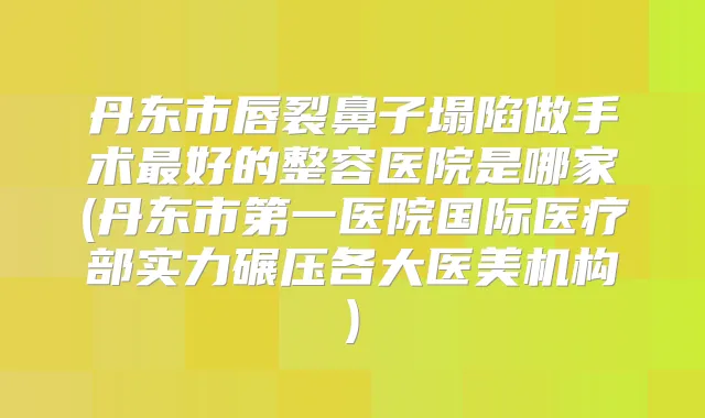 丹东市唇裂鼻子塌陷做手术好的整容医院是哪家(丹东市第一医院国际医疗部实力碾压各大医美机构)