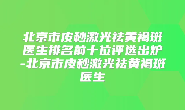 北京市皮秒激光祛黄褐斑医生排名前十位评选出炉-北京市皮秒激光祛黄褐斑医生