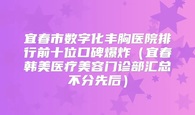 宜春市数字化丰胸医院排行前十位口碑爆炸(宜春韩美医疗美容门诊部汇总不分先后)