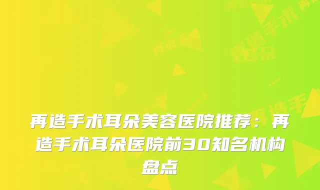 再造手术耳朵美容医院推荐:再造手术耳朵医院前30知名机构盘点