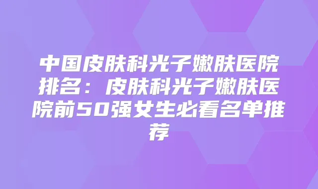 中国皮肤科光子嫩肤医院排名：皮肤科光子嫩肤医院前50强女生必看名单推荐