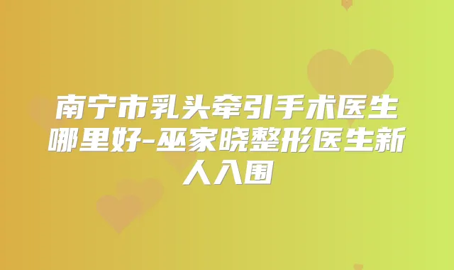 南宁市乳头牵引手术医生哪里好-巫家晓整形医生新人入围