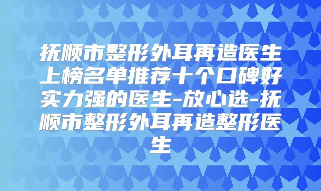 抚顺市整形外耳再造医生上榜名单推荐十个口碑好实力强的医生-放心选-抚顺市整形外耳再造整形医生