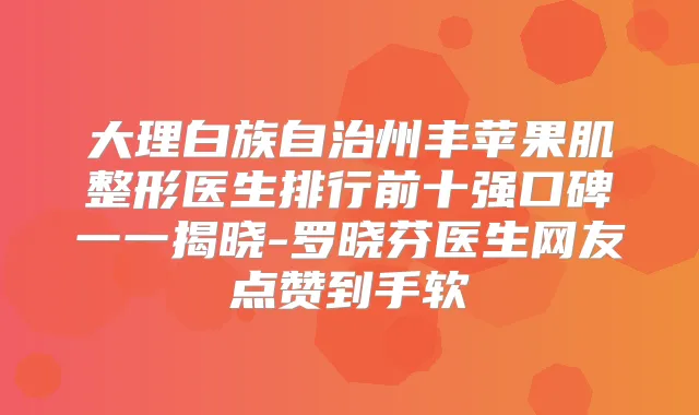 大理白族自治州丰苹果肌整形医生排行前十强口碑一一揭晓-罗晓芬医生网友点赞到手软