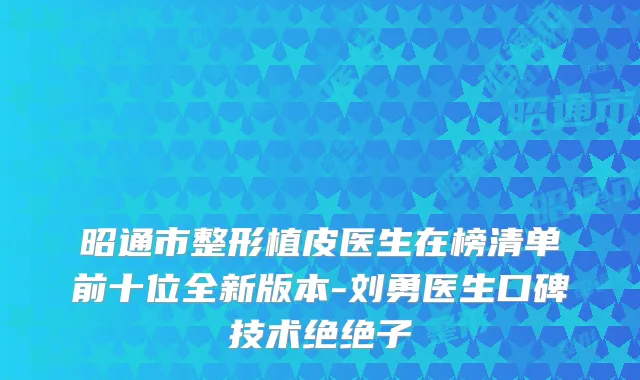 昭通市整形植皮医生在榜清单前十位全新版本-刘勇医生口碑技术绝绝子