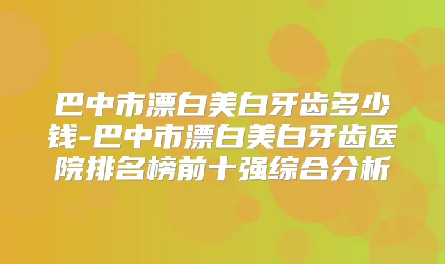 巴中市漂白美白牙齿多少钱-巴中市漂白美白牙齿医院排名榜前十强综合分析
