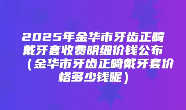 2025年金华市牙齿正畸戴牙套收费明细价钱公布(金华市牙齿正畸戴牙套价格多少钱呢)