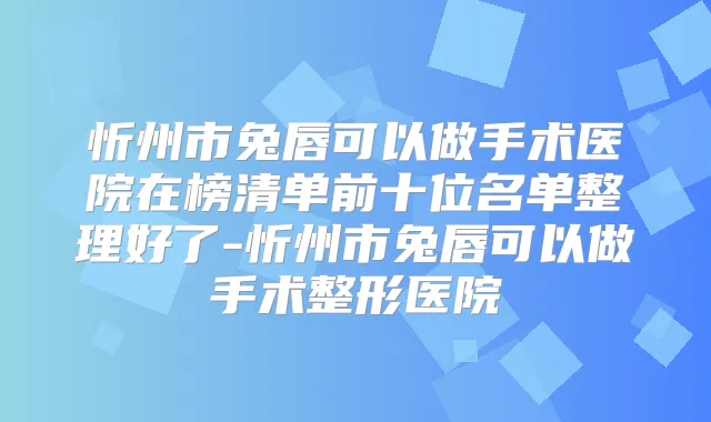 忻州市兔唇可以做手术医院在榜清单前十位名单整理好了-忻州市兔唇可以做手术整形医院