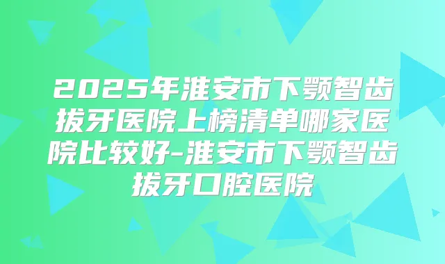 2025年淮安市下颚智齿拔牙医院上榜清单哪家医院比较好-淮安市下颚智齿拔牙口腔医院
