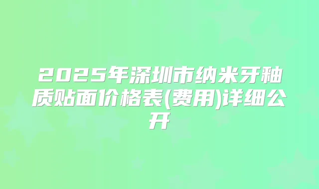 2025年深圳市纳米牙釉质贴面价格表(费用)详细公开