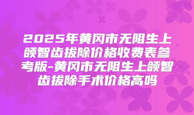 2025年黄冈市无阻生上颌智齿拔除价格收费表参考版-黄冈市无阻生上颌智齿拔除手术价格高吗