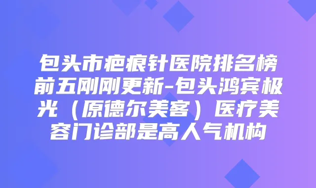 包头市疤痕针医院排名榜前五刚刚更新-包头鸿宾极光(原德尔美客)医疗美容门诊部是高人气机构