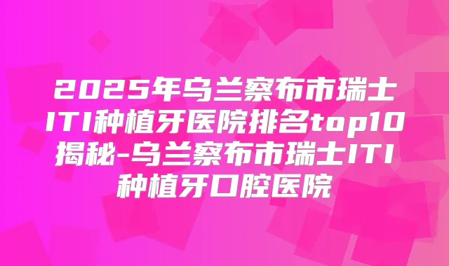 2025年乌兰察布市瑞士ITI种植牙医院排名top10揭秘-乌兰察布市瑞士ITI种植牙口腔医院