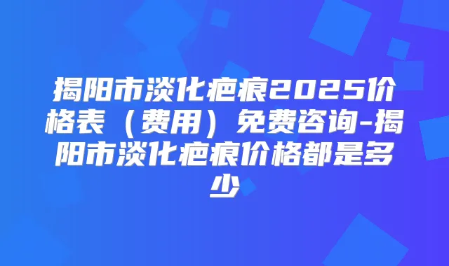 揭阳市淡化疤痕2025价格表(费用)免费咨询-揭阳市淡化疤痕价格都是多少