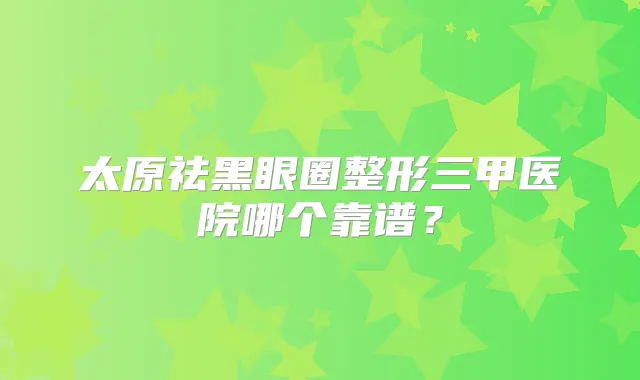太原祛黑眼圈整形三甲医院哪个靠谱？