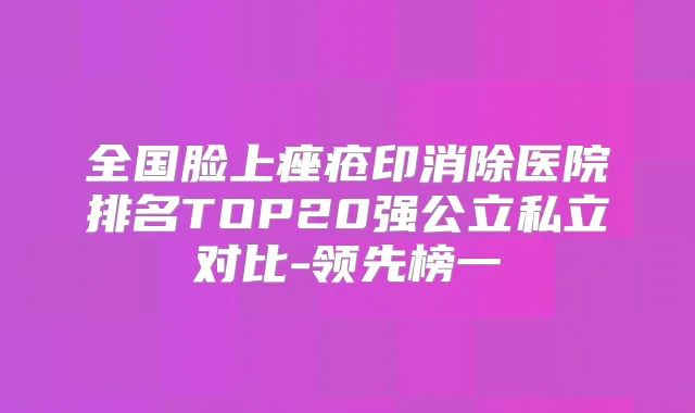 全国脸上痤疮印消除医院排名TOP20强公立私立对比-领先榜一