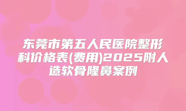东莞市第五人民医院整形科价格表(费用)2025附人造软骨隆鼻案例