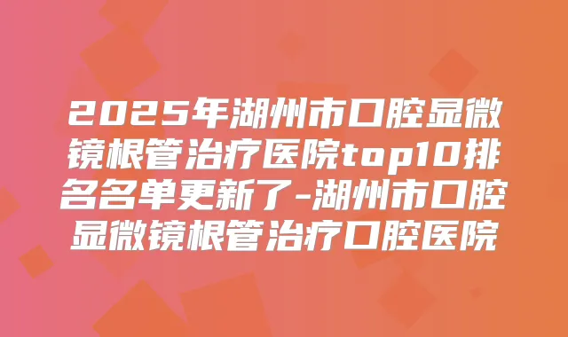 2025年湖州市口腔显微镜根管医院top10排名名单更新了-湖州市口腔显微镜根管口腔医院