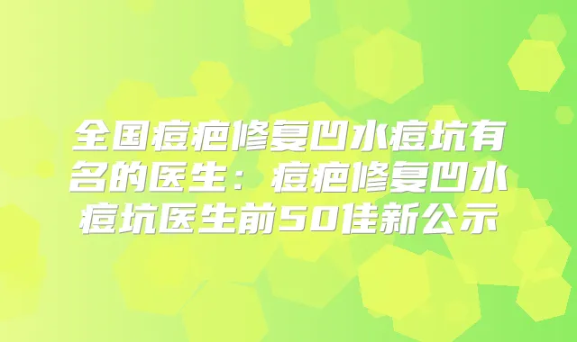 全国痘疤修复凹水痘坑有名的医生：痘疤修复凹水痘坑医生前50佳新公示