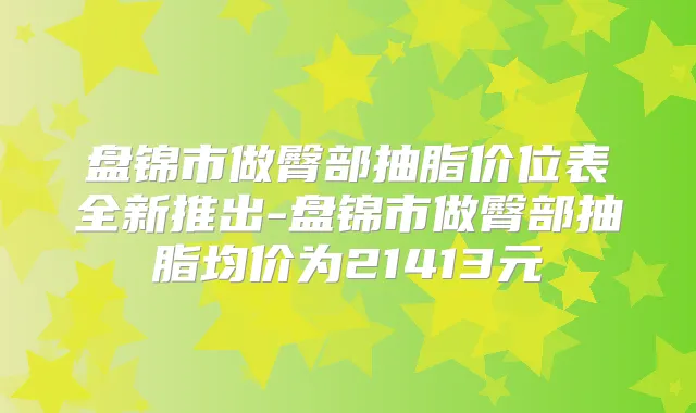 盘锦市做臀部抽脂价位表全新推出-盘锦市做臀部抽脂均价为21413元
