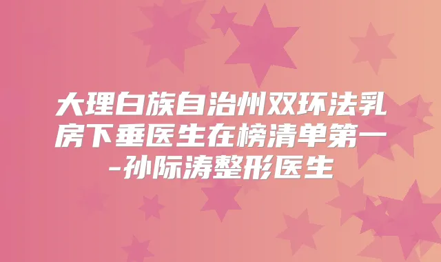大理白族自治州双环法乳房下垂医生在榜清单第一-孙际涛整形医生