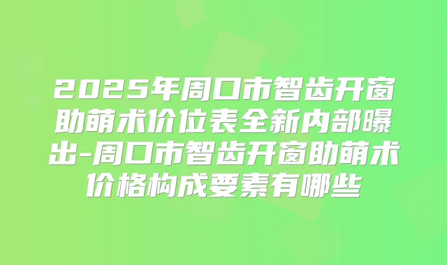 2025年周口市智齿开窗助萌术价位表全新内部曝出-周口市智齿开窗助萌术价格构成要素有哪些
