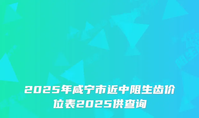 2025年咸宁市近中阻生齿价位表2025供查询