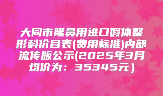 大同市隆鼻用进口假体整形科价目表(费用标准)内部流传版公示(2025年3月均价为:35345元)