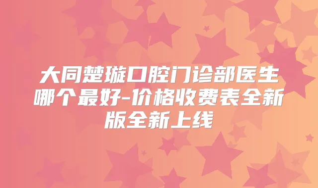 大同楚璇口腔门诊部医生哪个好-价格收费表全新版全新上线
