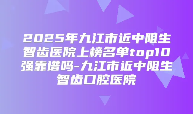 2025年九江市近中阻生智齿医院上榜名单top10强靠谱吗-九江市近中阻生智齿口腔医院