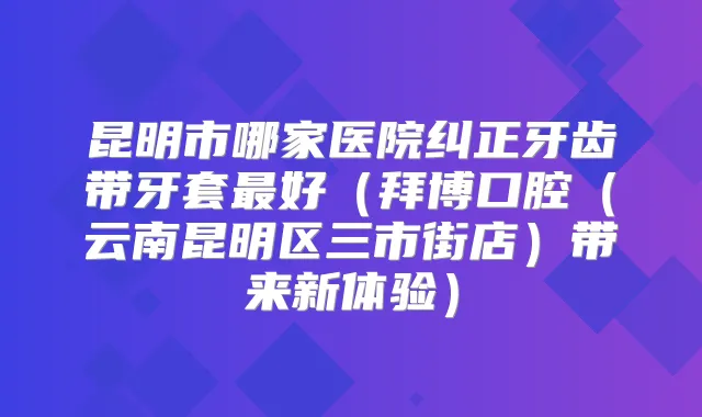 昆明市哪家医院纠正牙齿带牙套好(拜博口腔(云南昆明区三市街店)带来新体验)