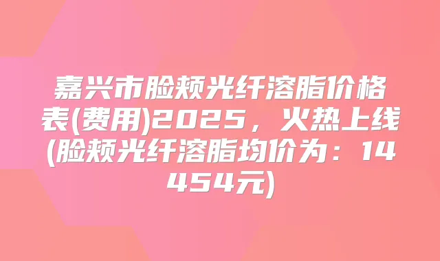 嘉兴市脸颊光纤溶脂价格表(费用)2025,火热上线(脸颊光纤溶脂均价为:14454元)