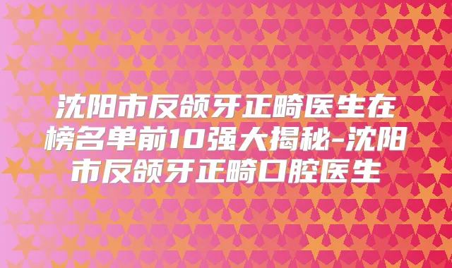 沈阳市反颌牙正畸医生在榜名单前10强大揭秘-沈阳市反颌牙正畸口腔医生
